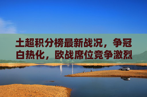 土超积分榜最新战况，争冠白热化，欧战席位竞争激烈，土超积分榜最新，争冠白热化，欧战席次竞争激烈