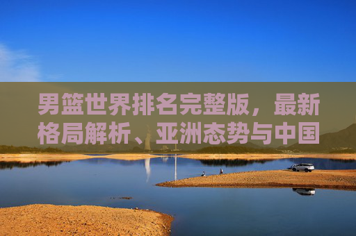 男篮世界排名完整版,最新格局解析、亚洲态势与中国男篮的进阶之路,男篮世界排名完整版,最新格局、亚洲态势与中国男篮进阶之路