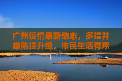 广州疫情最新动态，多措并举防控升级，市民生活有序保障，广州疫情防控升级多措并举 市民生活有序保障