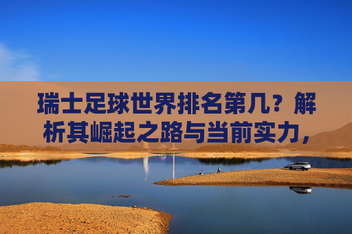 瑞士足球世界排名第几？解析其崛起之路与当前实力，瑞士足球世界排名解析，崛起之路与当前实力