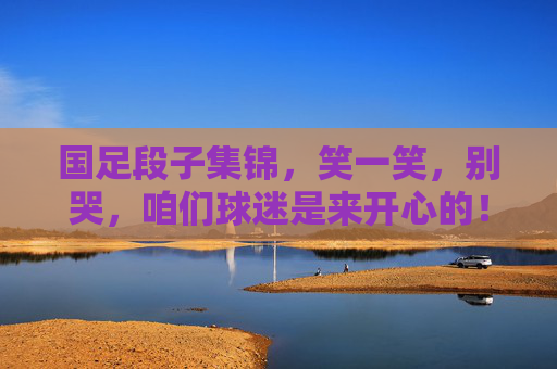 国足段子集锦，笑一笑，别哭，咱们球迷是来开心的！国足段子集锦，笑别哭，球迷图个乐！