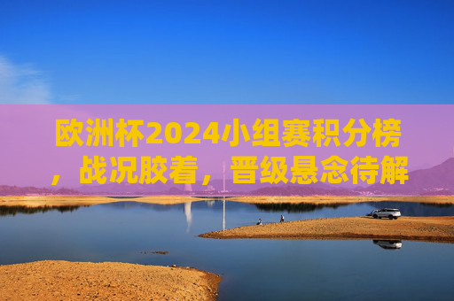 欧洲杯2024小组赛积分榜，战况胶着，晋级悬念待解，欧洲杯2024小组赛积分榜，战况胶着，晋级悬念待解