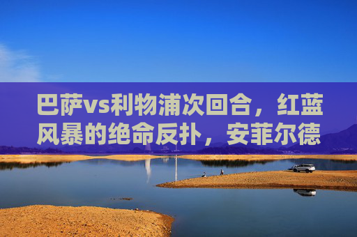 巴萨vs利物浦次回合,红蓝风暴的绝命反扑,安菲尔德之夜的逆转与遗憾,红蓝风暴安菲尔德绝命反扑,逆转与遗憾
