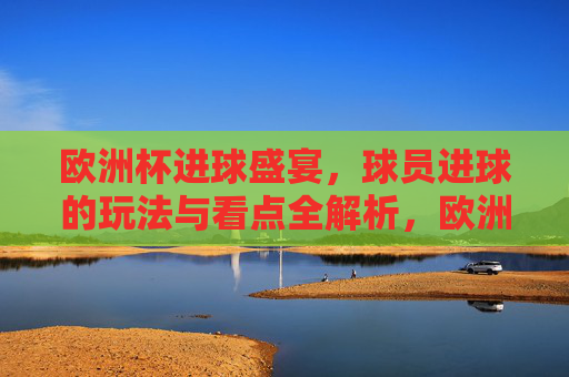 欧洲杯进球盛宴，球员进球的玩法与看点全解析，欧洲杯进球盛宴，球员进球玩法与看点全解析