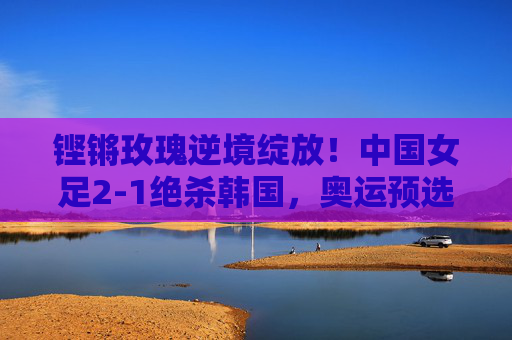 铿锵玫瑰逆境绽放!中国女足2-1绝杀韩国,奥运预选赛点燃希望,铿锵玫瑰2-1绝杀韩国 奥运预选赛点燃希望
