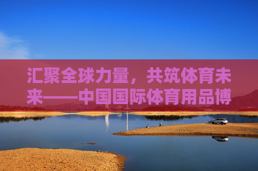 汇聚全球力量,共筑体育未来——中国国际体育用品博览会发展纪实,汇聚全球力量 共筑体育未来——中国国际体育用品博览会发展纪实