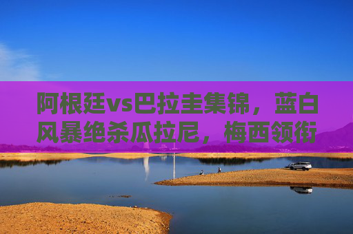 阿根廷vs巴拉圭集锦,蓝白风暴绝杀瓜拉尼,梅西领衔南美经典对决,阿根廷vs巴拉圭集锦,梅西领衔蓝白风暴绝杀瓜拉尼南美经典对决