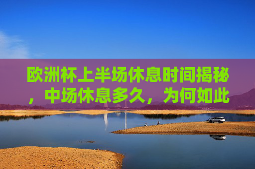 欧洲杯上半场休息时间揭秘,中场休息多久,为何如此安排?