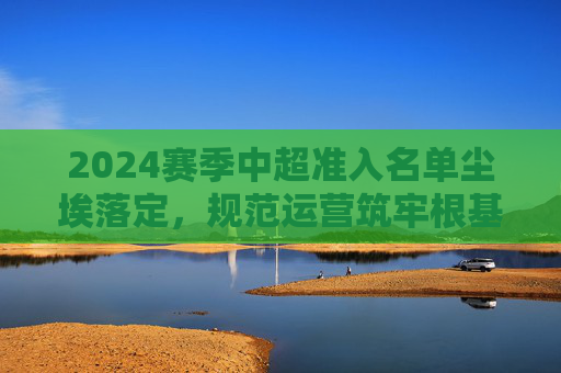 2024赛季中超准入名单尘埃落定,规范运营筑牢根基,联赛稳定迎新赛季,2024赛季中超准入尘埃落定 规范运营筑牢根基联赛迎新季