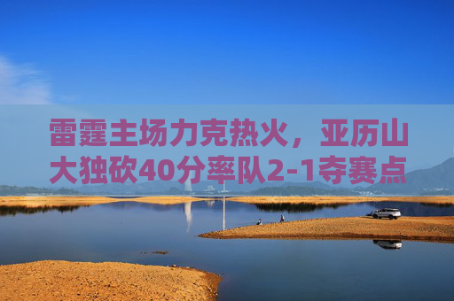 雷霆主场力克热火,亚历山大独砍40分率队2-1夺赛点,亚历山大40分率雷霆主场力克热火 2-1夺赛点