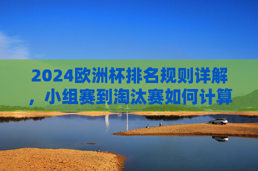 2024欧洲杯排名规则详解，小组赛到淘汰赛如何计算？2024欧洲杯小组赛至淘汰赛排名规则详解