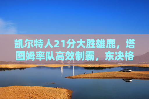 凯尔特人21分大胜雄鹿,塔图姆率队高效制霸,东决格局再洗牌,塔图姆高效率凯尔特人21分大胜雄鹿,东决格局再洗牌