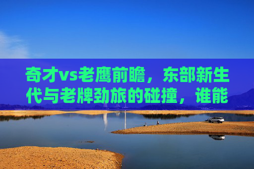 奇才vs老鹰前瞻,东部新生代与老牌劲旅的碰撞,谁能笑到最后?奇才VS老鹰,新生代碰撞老牌劲旅,谁能笑到最后?