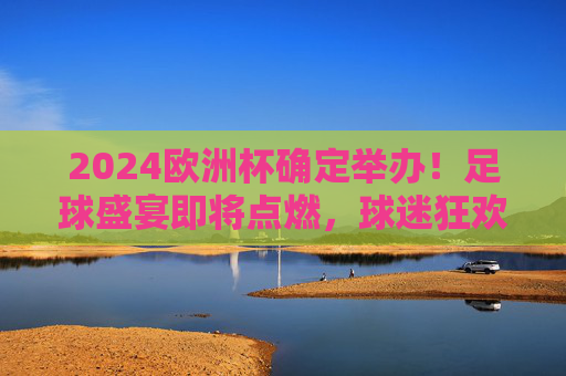 2024欧洲杯确定举办！足球盛宴即将点燃，球迷狂欢倒计时，2024欧洲杯足球盛宴开启，球迷狂欢倒计时