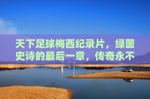 天下足球梅西纪录片,绿茵史诗的最后一章,传奇永不谢幕,绿茵史诗最后一章,传奇永不谢幕