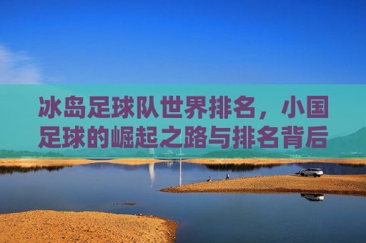 冰岛足球队世界排名,小国足球的崛起之路与排名背后的密码,冰岛小国足球崛起,世界排名背后的密码