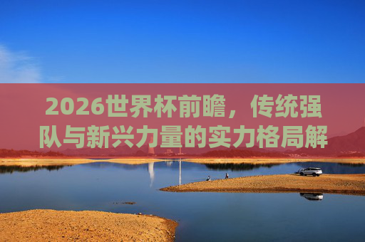2026世界杯前瞻,传统强队与新兴力量的实力格局解析,2026世界杯前瞻,传统强队与新兴力量的实力格局解析