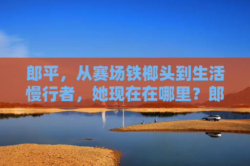 郎平，从赛场铁榔头到生活慢行者，她现在在哪里？郎平，从赛场铁榔头到生活慢行者，她现在在哪里？