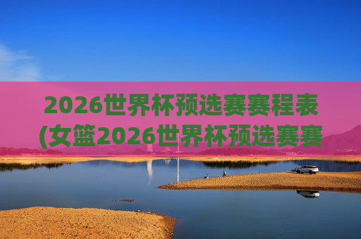 2026世界杯预选赛赛程表(女篮2026世界杯预选赛赛程表)