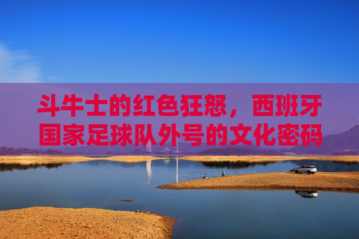 斗牛士的红色狂怒，西班牙国家足球队外号的文化密码与传奇史诗，斗牛士的红色狂怒，西班牙国家足球队外号的文化密码与传奇史诗