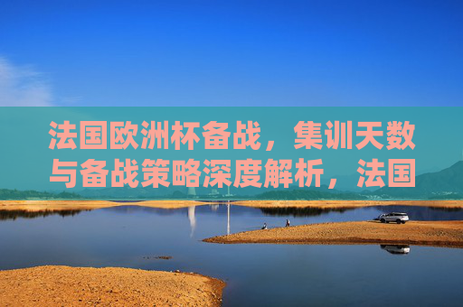 法国欧洲杯备战，集训天数与备战策略深度解析，法国欧洲杯备战，集训天数与策略深度解析