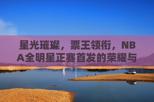 星光璀璨,票王领衔,NBA全明星正赛首发的荣耀与悬念,星光璀璨,票王领衔,NBA全明星正赛首发的荣耀与悬念