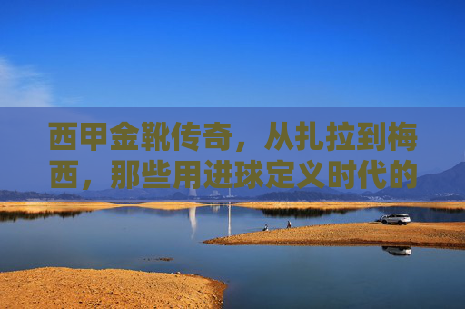 西甲金靴传奇,从扎拉到梅西,那些用进球定义时代的射手王,扎拉到梅西,用进球定义时代的西甲金靴传奇