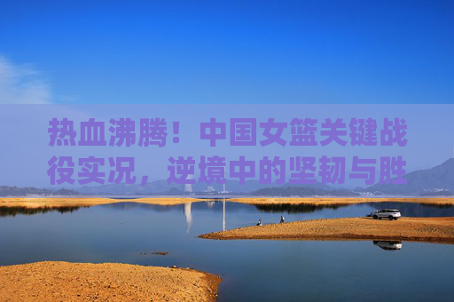 热血沸腾！中国女篮关键战役实况，逆境中的坚韧与胜利荣光，热血中国女篮关键战，逆境坚韧铸就胜利荣光