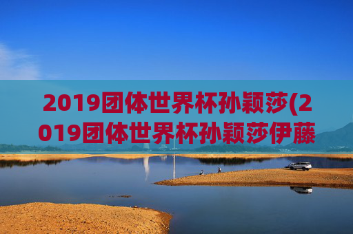 2019团体世界杯孙颖莎(2019团体世界杯孙颖莎伊藤美诚)2019团体世界杯孙颖莎战伊藤美诚