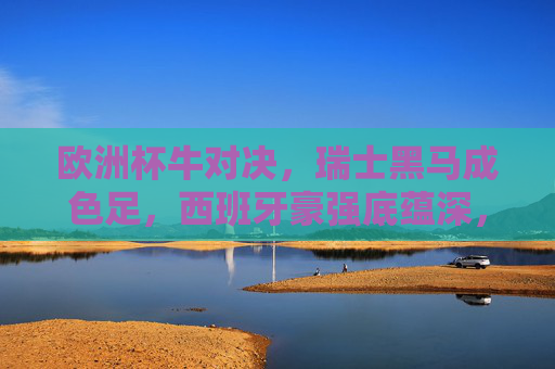 欧洲杯牛对决,瑞士黑马成色足,西班牙豪强底蕴深,谁更胜一筹?欧洲杯黑马瑞士VS豪强西班牙,谁更胜一筹?