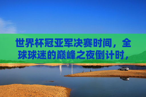世界杯冠亚军决赛时间，全球球迷的巅峰之夜倒计时，世界杯冠亚军决赛倒计时，全球球迷的巅峰之夜