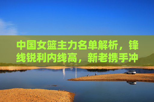 中国女篮主力名单解析,锋线锐利内线高,新老携手冲击巅峰,中国女篮主力名单,锋线锐利内线高,新老携手冲击巅峰
