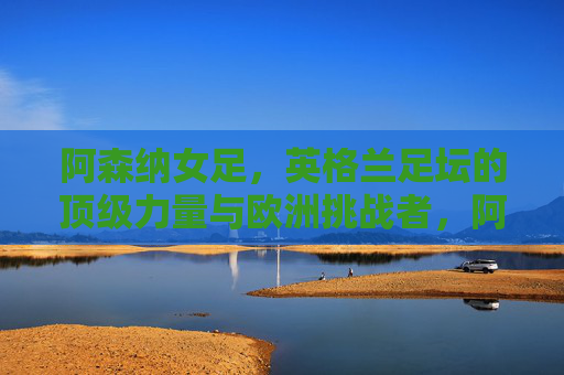 阿森纳女足,英格兰足坛的顶级力量与欧洲挑战者,阿森纳女足,英格兰顶级力量与欧洲挑战者