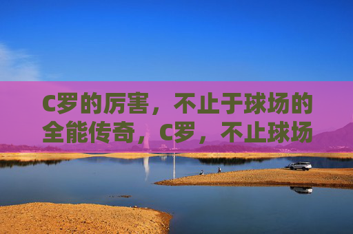 C罗的厉害，不止于球场的全能传奇，C罗，不止球场的全能传奇