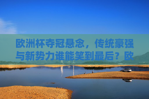 欧洲杯夺冠悬念,传统豪强与新势力谁能笑到最后?欧洲杯夺冠悬念,传统豪强与新势力谁能问鼎?