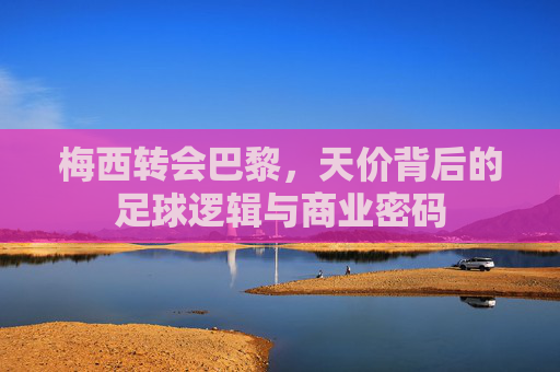 梅西转会巴黎,天价背后的足球逻辑与商业密码