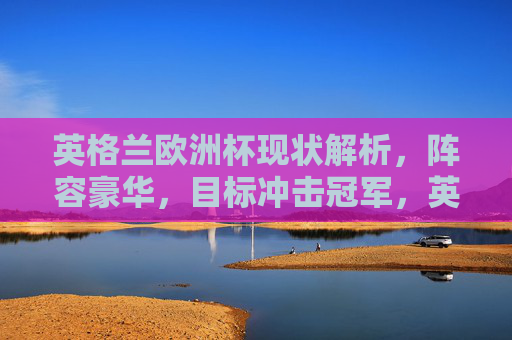 英格兰欧洲杯现状解析,阵容豪华,目标冲击冠军,英格兰欧洲杯现状,豪华阵容冲击冠军