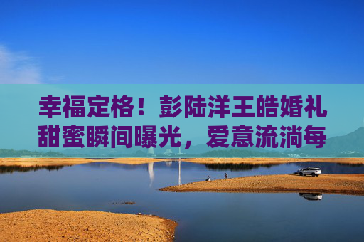 幸福定格!彭陆洋王皓婚礼甜蜜瞬间曝光,爱意流淌每一帧,彭陆洋王皓婚礼甜蜜瞬间曝光,幸福定格,爱意流淌每一帧