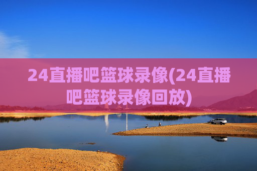 24直播吧篮球录像(24直播吧篮球录像回放)