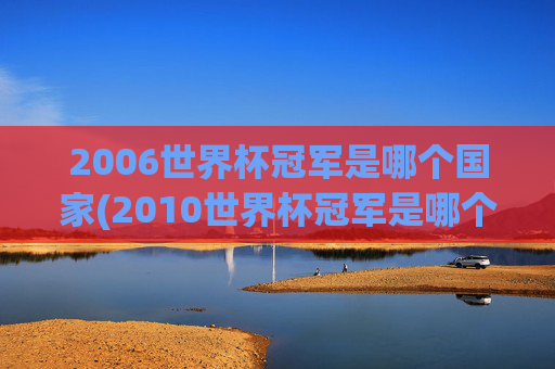 2006世界杯冠军是哪个国家(2010世界杯冠军是哪个国家队)