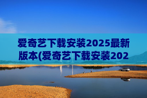 爱奇艺下载安装2025最新版本(爱奇艺下载安装2025最新版本官网)
