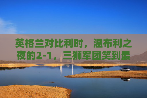 英格兰对比利时，温布利之夜的2-1，三狮军团笑到最后，温布利之夜，英格兰2-1力克比利时，三狮军团笑到最后