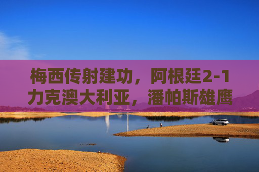 梅西传射建功，阿根廷2-1力克澳大利亚，潘帕斯雄鹰展露冠军相，梅西传射建功，阿根廷2-1力克澳大利亚显冠军相