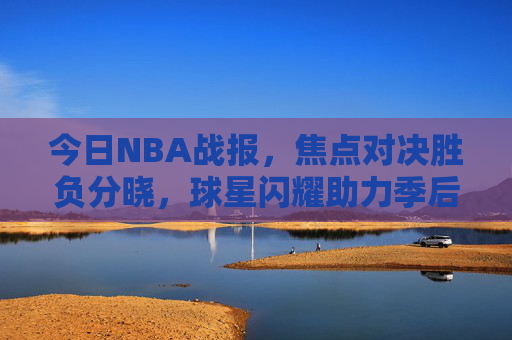 今日NBA战报，焦点对决胜负分晓，球星闪耀助力季后赛格局再变，焦点对决胜负分晓 球星闪耀季后赛格局再变