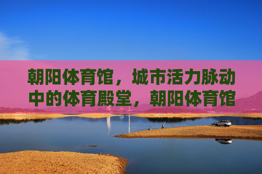 朝阳体育馆,城市活力脉动中的体育殿堂,朝阳体育馆,城市活力脉动的体育殿堂