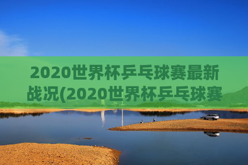 2020世界杯乒乓球赛最新战况(2020世界杯乒乓球赛最新战况如何)