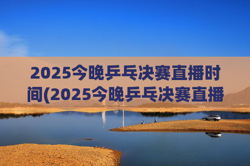 2025今晚乒乓决赛直播时间(2025今晚乒乓决赛直播时间是几点)