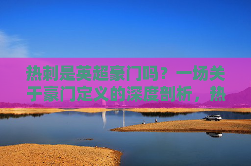 热刺是英超豪门吗?一场关于豪门定义的深度剖析,热刺是英超豪门吗?一场关于豪门定义的深度剖析