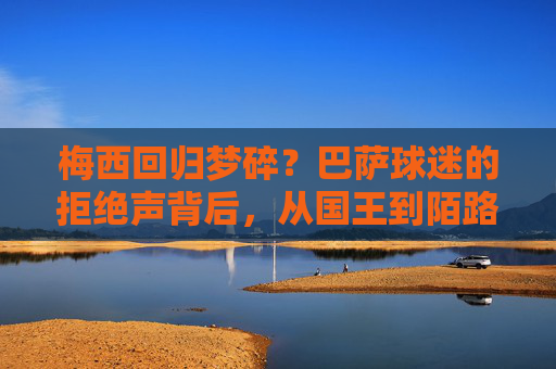 梅西回归梦碎?巴萨球迷的拒绝声背后,从国王到陌路的距离?梅西回归梦碎,巴萨球迷拒绝声下的国王到陌路