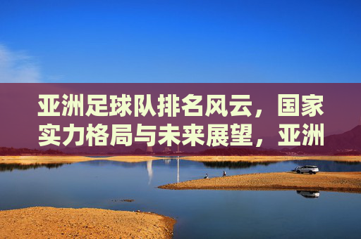 亚洲足球队排名风云，国家实力格局与未来展望，亚洲足球队排名风云，实力格局与未来展望